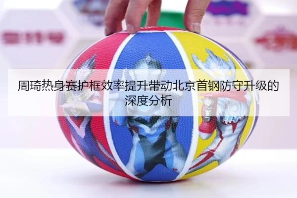 周琦热身赛护框效率提升带动北京首钢防守升级的深度分析