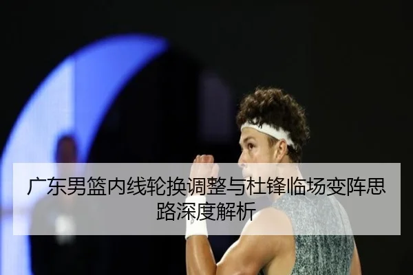 广东男篮内线轮换调整与杜锋临场变阵思路深度解析